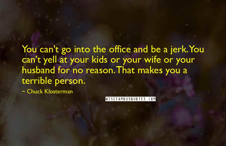 Chuck Klosterman Quotes: You can't go into the office and be a jerk. You can't yell at your kids or your wife or your husband for no reason. That makes you a terrible person.