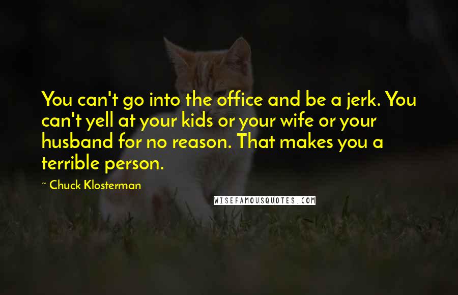 Chuck Klosterman Quotes: You can't go into the office and be a jerk. You can't yell at your kids or your wife or your husband for no reason. That makes you a terrible person.