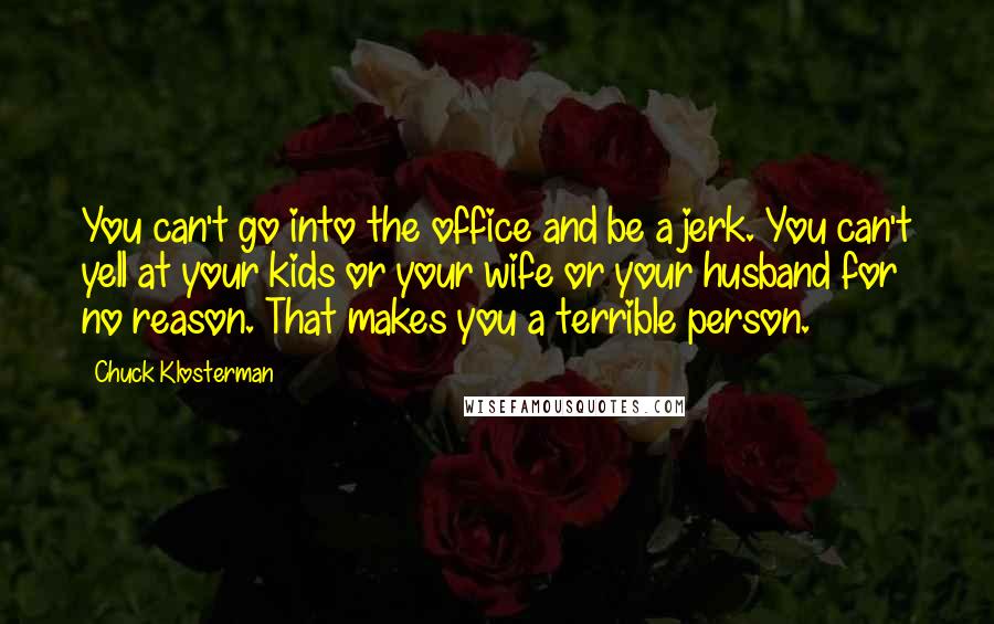 Chuck Klosterman Quotes: You can't go into the office and be a jerk. You can't yell at your kids or your wife or your husband for no reason. That makes you a terrible person.