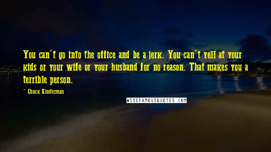 Chuck Klosterman Quotes: You can't go into the office and be a jerk. You can't yell at your kids or your wife or your husband for no reason. That makes you a terrible person.