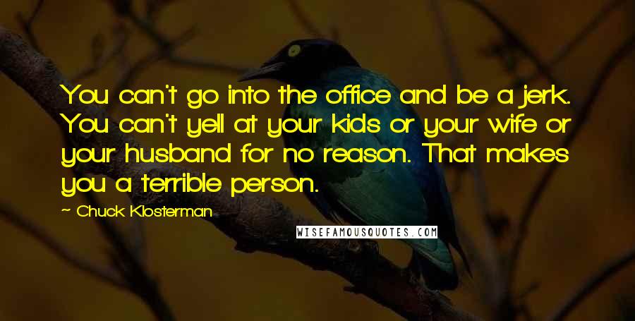 Chuck Klosterman Quotes: You can't go into the office and be a jerk. You can't yell at your kids or your wife or your husband for no reason. That makes you a terrible person.