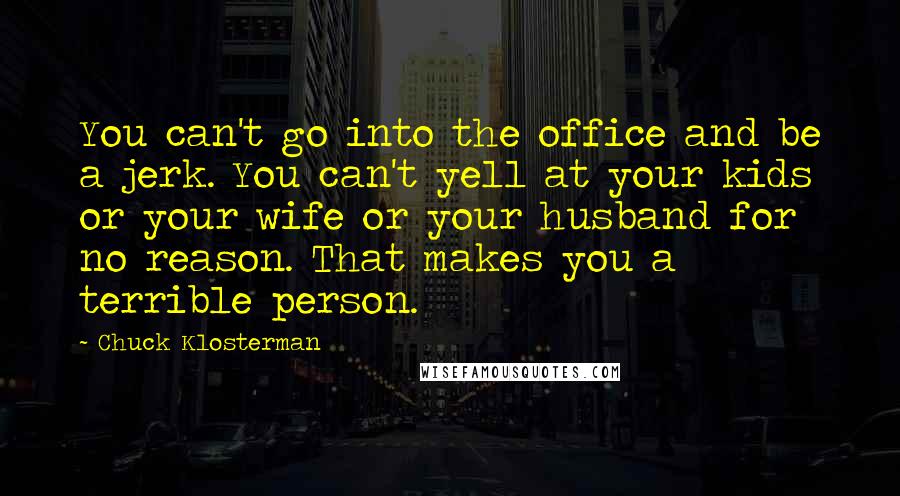 Chuck Klosterman Quotes: You can't go into the office and be a jerk. You can't yell at your kids or your wife or your husband for no reason. That makes you a terrible person.