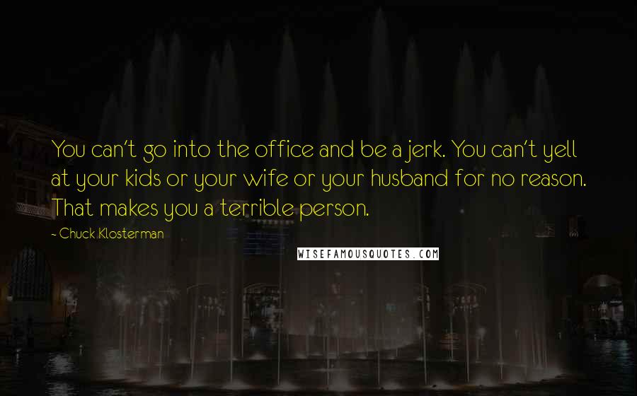 Chuck Klosterman Quotes: You can't go into the office and be a jerk. You can't yell at your kids or your wife or your husband for no reason. That makes you a terrible person.