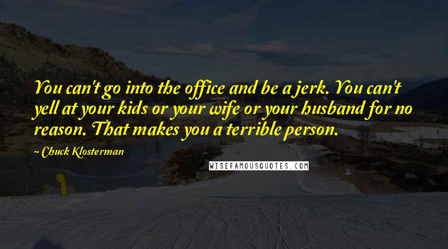 Chuck Klosterman Quotes: You can't go into the office and be a jerk. You can't yell at your kids or your wife or your husband for no reason. That makes you a terrible person.