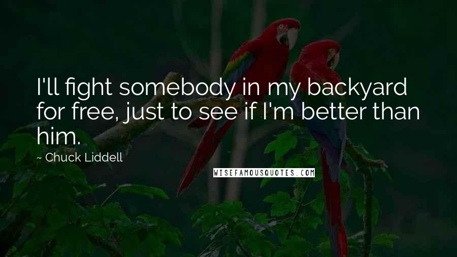 Chuck Liddell Quotes: I'll fight somebody in my backyard for free, just to see if I'm better than him.