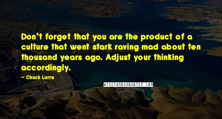 Chuck Lorre Quotes: Don't forget that you are the product of a culture that went stark raving mad about ten thousand years ago. Adjust your thinking accordingly.