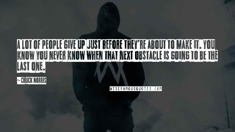 Chuck Norris Quotes: A lot of people give up just before they're about to make it. You know you never know when that next obstacle is going to be the last one.