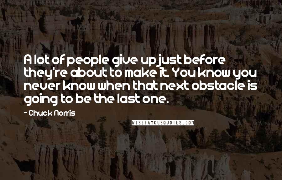 Chuck Norris Quotes: A lot of people give up just before they're about to make it. You know you never know when that next obstacle is going to be the last one.