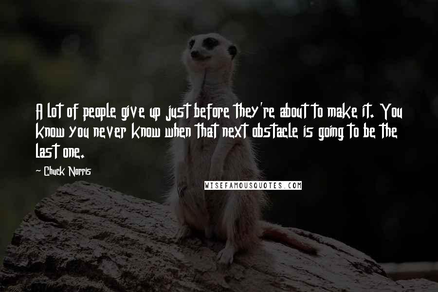 Chuck Norris Quotes: A lot of people give up just before they're about to make it. You know you never know when that next obstacle is going to be the last one.