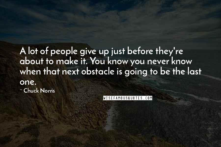 Chuck Norris Quotes: A lot of people give up just before they're about to make it. You know you never know when that next obstacle is going to be the last one.