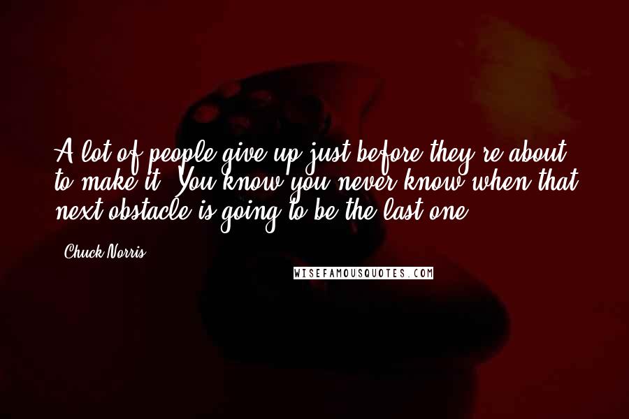 Chuck Norris Quotes: A lot of people give up just before they're about to make it. You know you never know when that next obstacle is going to be the last one.