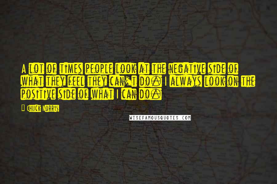 Chuck Norris Quotes: A lot of times people look at the negative side of what they feel they can't do. I always look on the positive side of what I can do.
