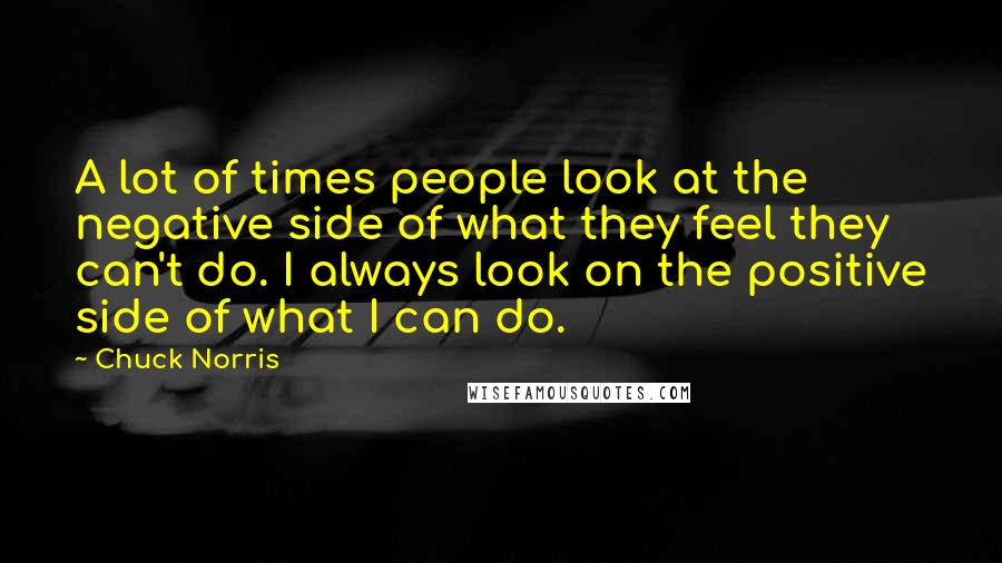 Chuck Norris Quotes: A lot of times people look at the negative side of what they feel they can't do. I always look on the positive side of what I can do.