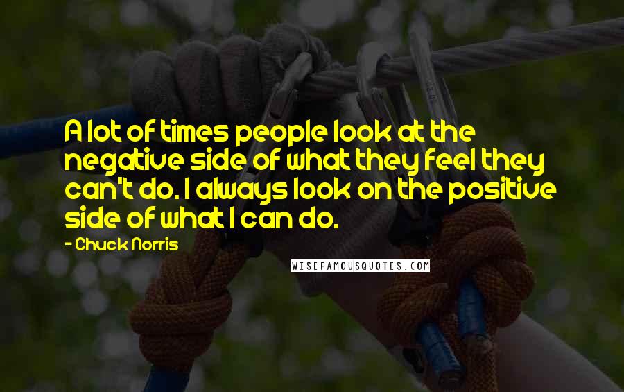 Chuck Norris Quotes: A lot of times people look at the negative side of what they feel they can't do. I always look on the positive side of what I can do.