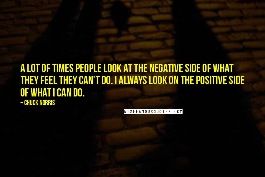 Chuck Norris Quotes: A lot of times people look at the negative side of what they feel they can't do. I always look on the positive side of what I can do.