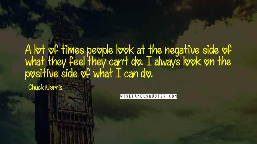 Chuck Norris Quotes: A lot of times people look at the negative side of what they feel they can't do. I always look on the positive side of what I can do.