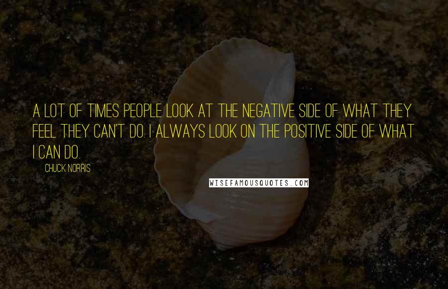 Chuck Norris Quotes: A lot of times people look at the negative side of what they feel they can't do. I always look on the positive side of what I can do.