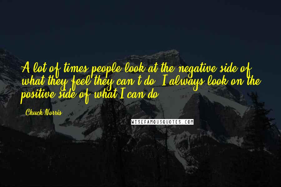 Chuck Norris Quotes: A lot of times people look at the negative side of what they feel they can't do. I always look on the positive side of what I can do.