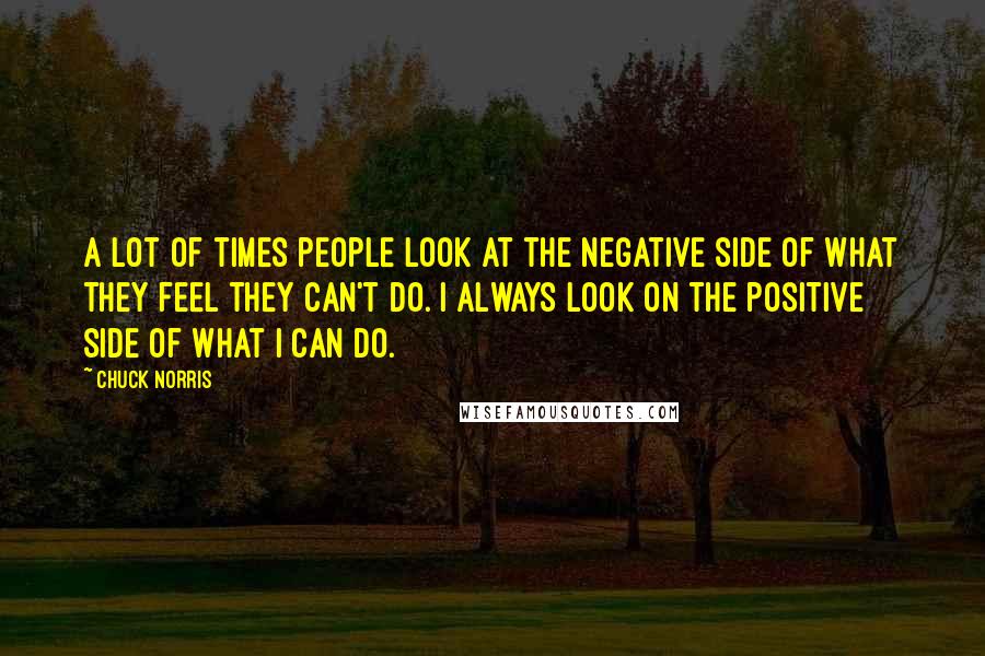 Chuck Norris Quotes: A lot of times people look at the negative side of what they feel they can't do. I always look on the positive side of what I can do.