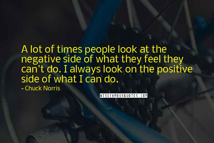Chuck Norris Quotes: A lot of times people look at the negative side of what they feel they can't do. I always look on the positive side of what I can do.