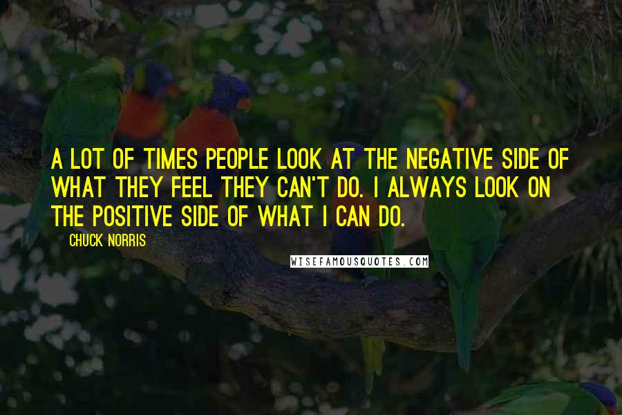 Chuck Norris Quotes: A lot of times people look at the negative side of what they feel they can't do. I always look on the positive side of what I can do.
