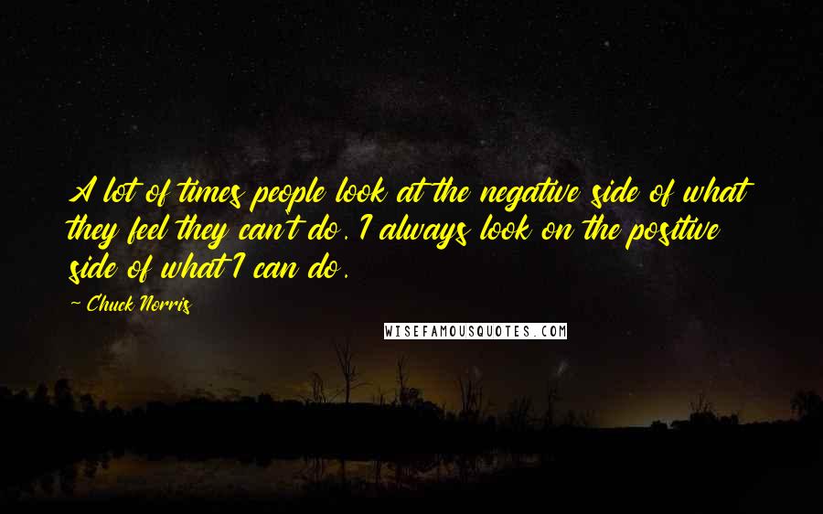 Chuck Norris Quotes: A lot of times people look at the negative side of what they feel they can't do. I always look on the positive side of what I can do.