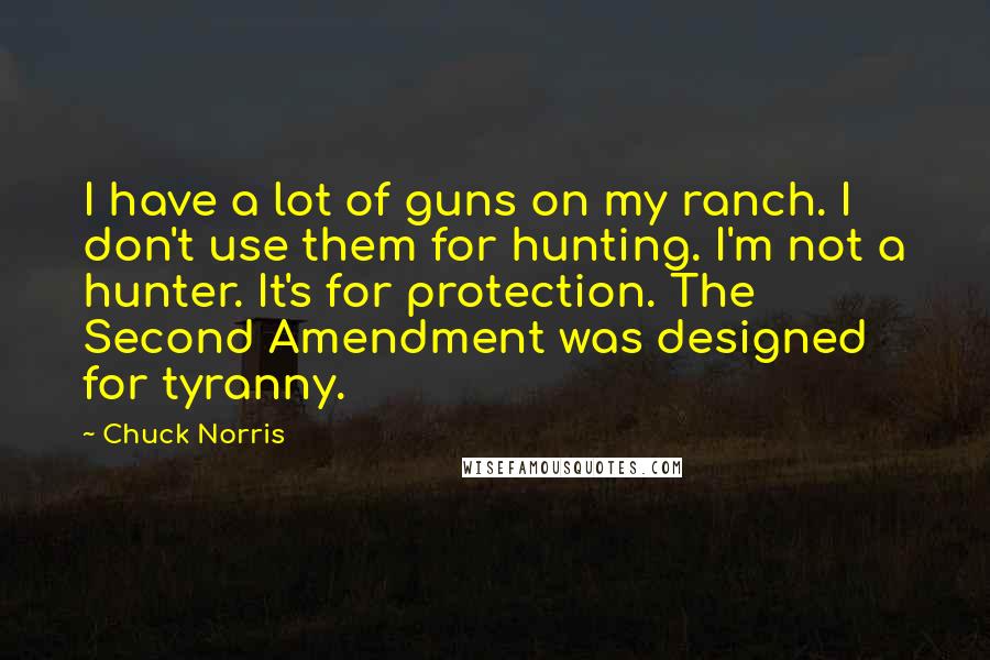 Chuck Norris Quotes: I have a lot of guns on my ranch. I don't use them for hunting. I'm not a hunter. It's for protection. The Second Amendment was designed for tyranny.