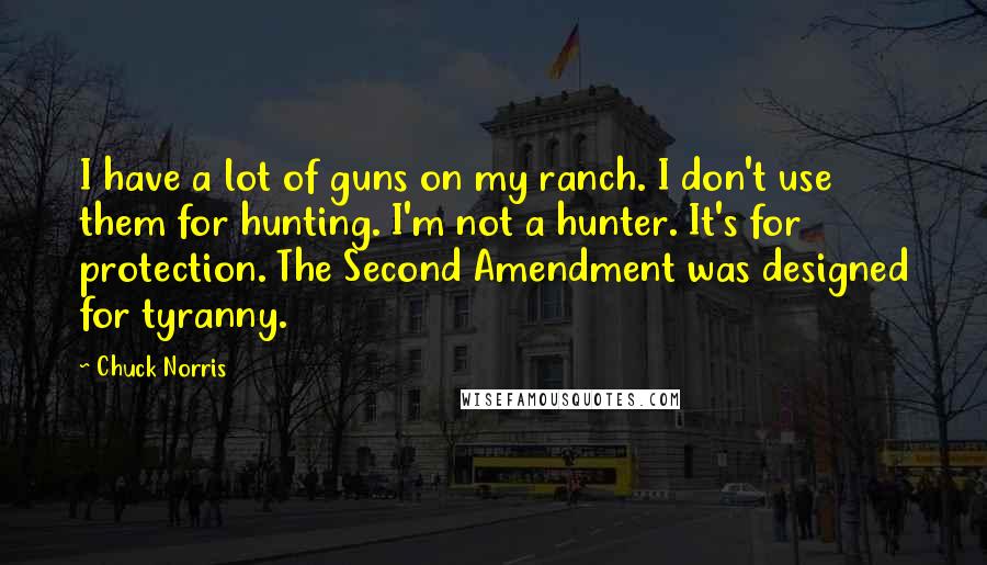 Chuck Norris Quotes: I have a lot of guns on my ranch. I don't use them for hunting. I'm not a hunter. It's for protection. The Second Amendment was designed for tyranny.