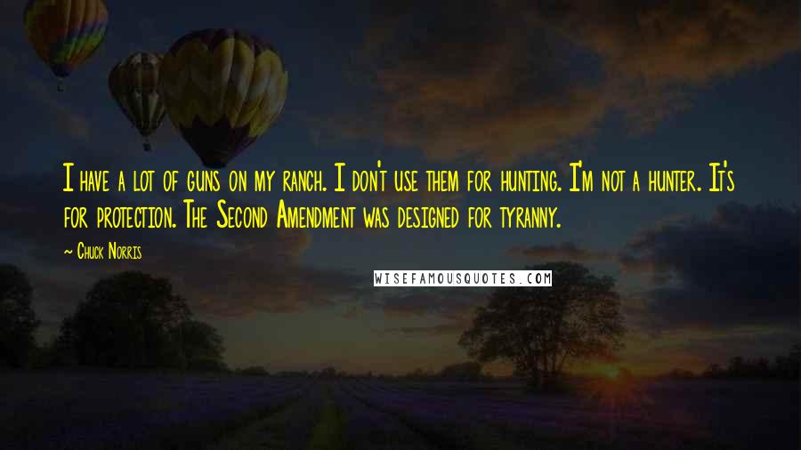 Chuck Norris Quotes: I have a lot of guns on my ranch. I don't use them for hunting. I'm not a hunter. It's for protection. The Second Amendment was designed for tyranny.