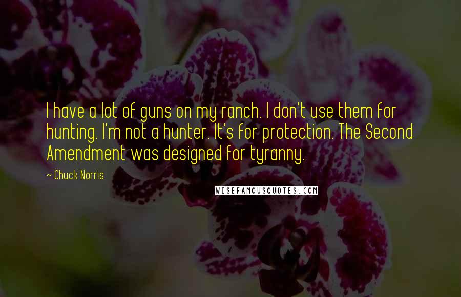 Chuck Norris Quotes: I have a lot of guns on my ranch. I don't use them for hunting. I'm not a hunter. It's for protection. The Second Amendment was designed for tyranny.
