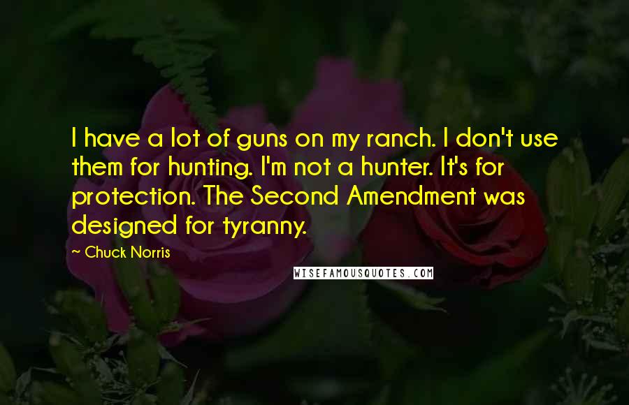 Chuck Norris Quotes: I have a lot of guns on my ranch. I don't use them for hunting. I'm not a hunter. It's for protection. The Second Amendment was designed for tyranny.