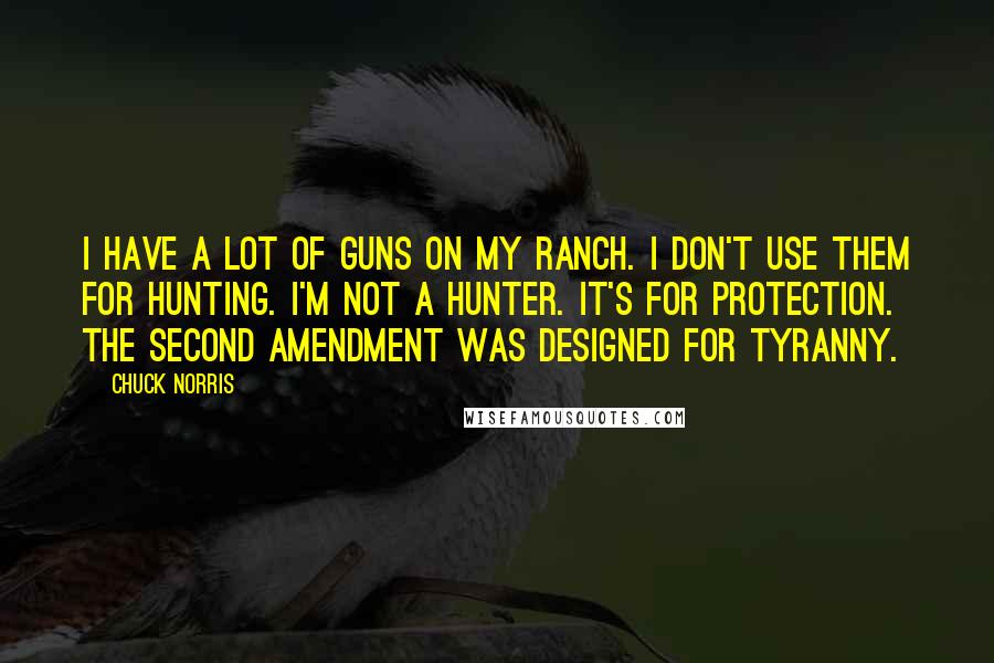 Chuck Norris Quotes: I have a lot of guns on my ranch. I don't use them for hunting. I'm not a hunter. It's for protection. The Second Amendment was designed for tyranny.