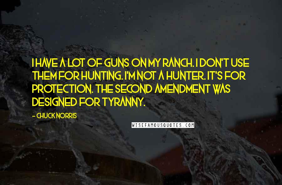 Chuck Norris Quotes: I have a lot of guns on my ranch. I don't use them for hunting. I'm not a hunter. It's for protection. The Second Amendment was designed for tyranny.