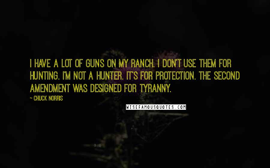 Chuck Norris Quotes: I have a lot of guns on my ranch. I don't use them for hunting. I'm not a hunter. It's for protection. The Second Amendment was designed for tyranny.