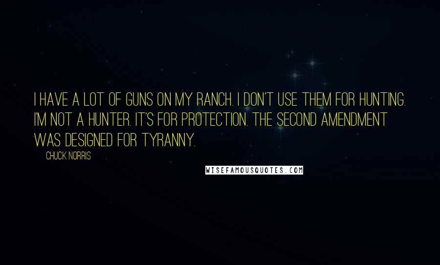 Chuck Norris Quotes: I have a lot of guns on my ranch. I don't use them for hunting. I'm not a hunter. It's for protection. The Second Amendment was designed for tyranny.