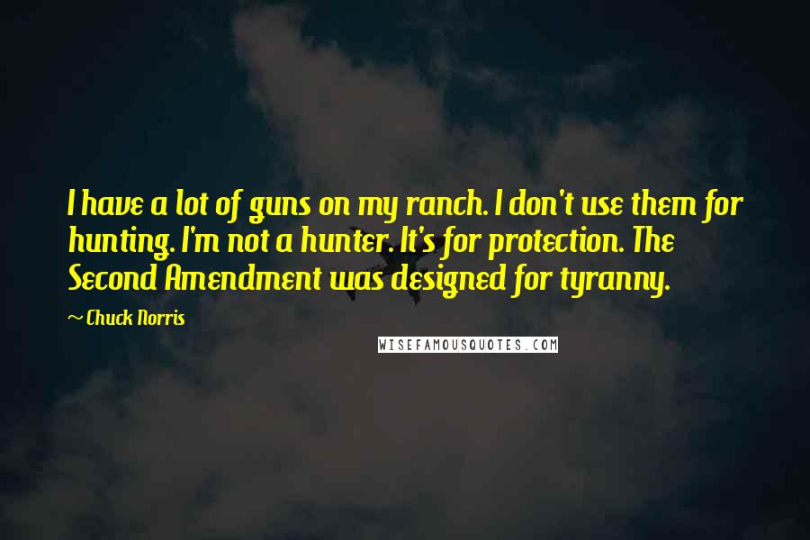 Chuck Norris Quotes: I have a lot of guns on my ranch. I don't use them for hunting. I'm not a hunter. It's for protection. The Second Amendment was designed for tyranny.