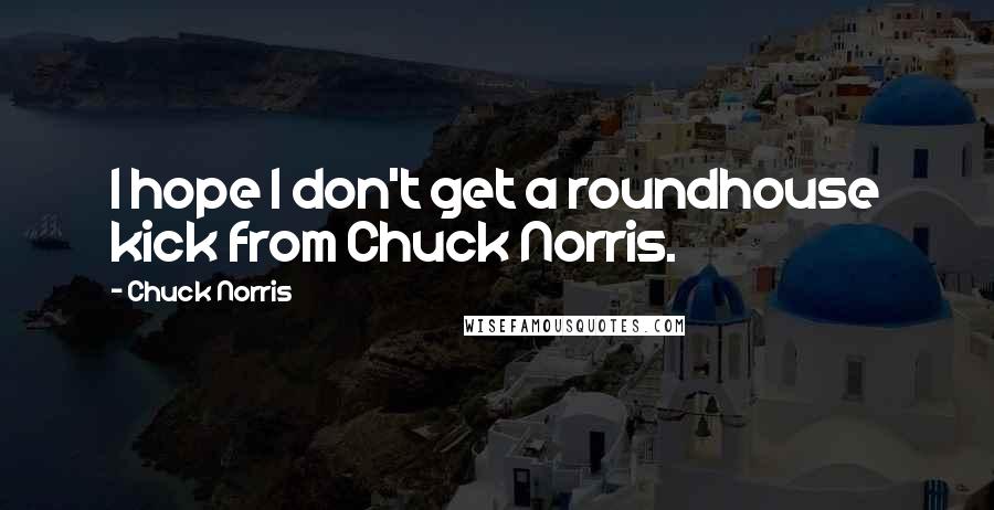 Chuck Norris Quotes: I hope I don't get a roundhouse kick from Chuck Norris.