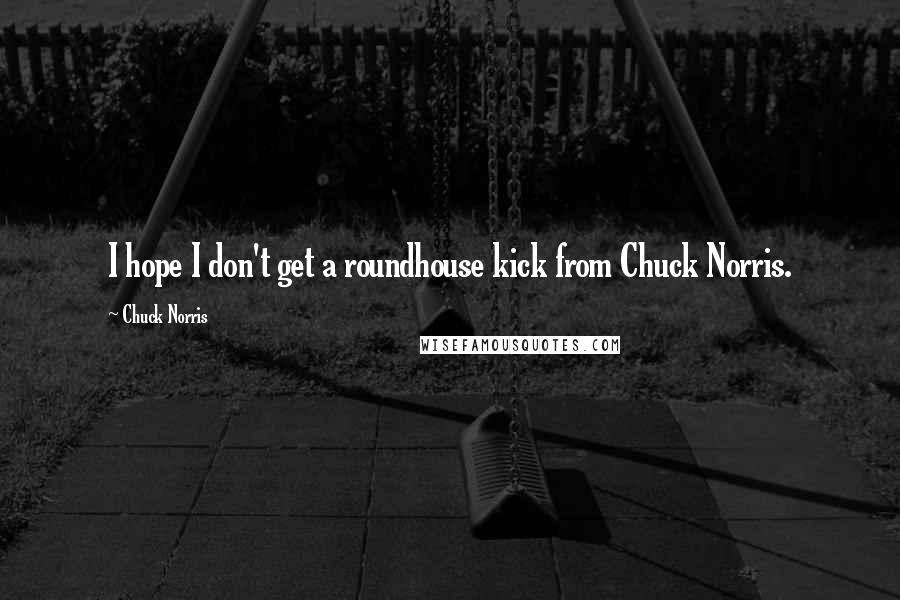 Chuck Norris Quotes: I hope I don't get a roundhouse kick from Chuck Norris.