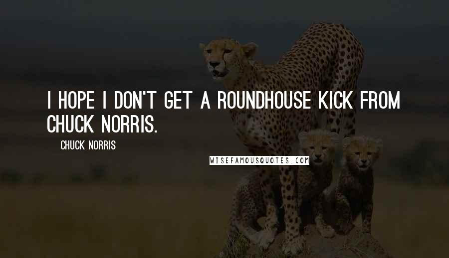 Chuck Norris Quotes: I hope I don't get a roundhouse kick from Chuck Norris.