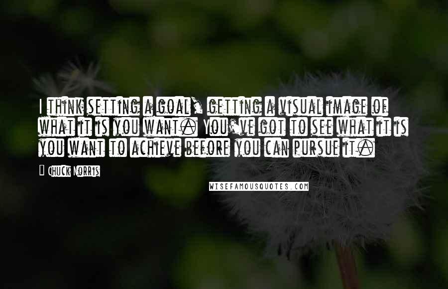 Chuck Norris Quotes: I think setting a goal, getting a visual image of what it is you want. You've got to see what it is you want to achieve before you can pursue it.