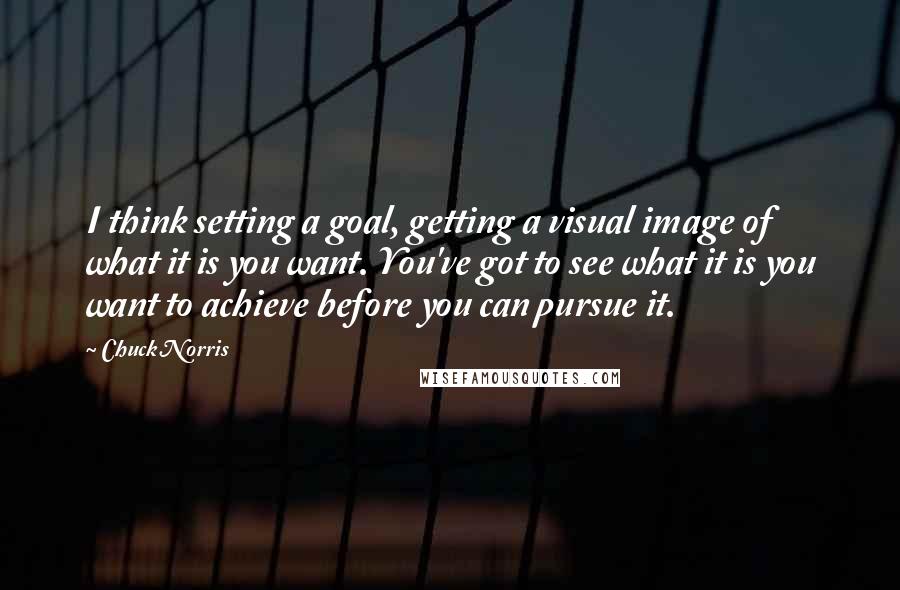 Chuck Norris Quotes: I think setting a goal, getting a visual image of what it is you want. You've got to see what it is you want to achieve before you can pursue it.