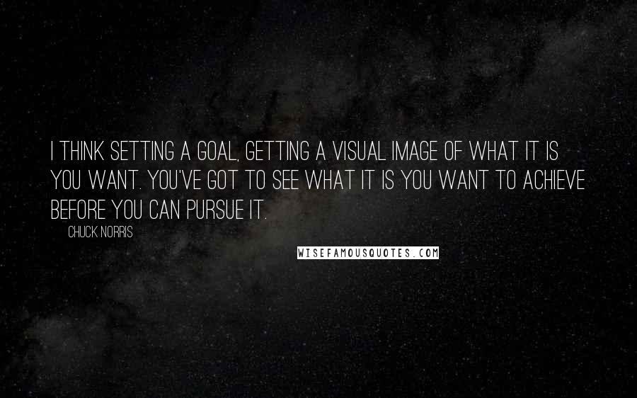 Chuck Norris Quotes: I think setting a goal, getting a visual image of what it is you want. You've got to see what it is you want to achieve before you can pursue it.