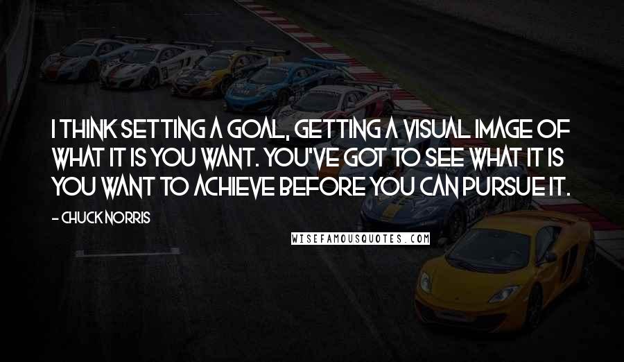 Chuck Norris Quotes: I think setting a goal, getting a visual image of what it is you want. You've got to see what it is you want to achieve before you can pursue it.