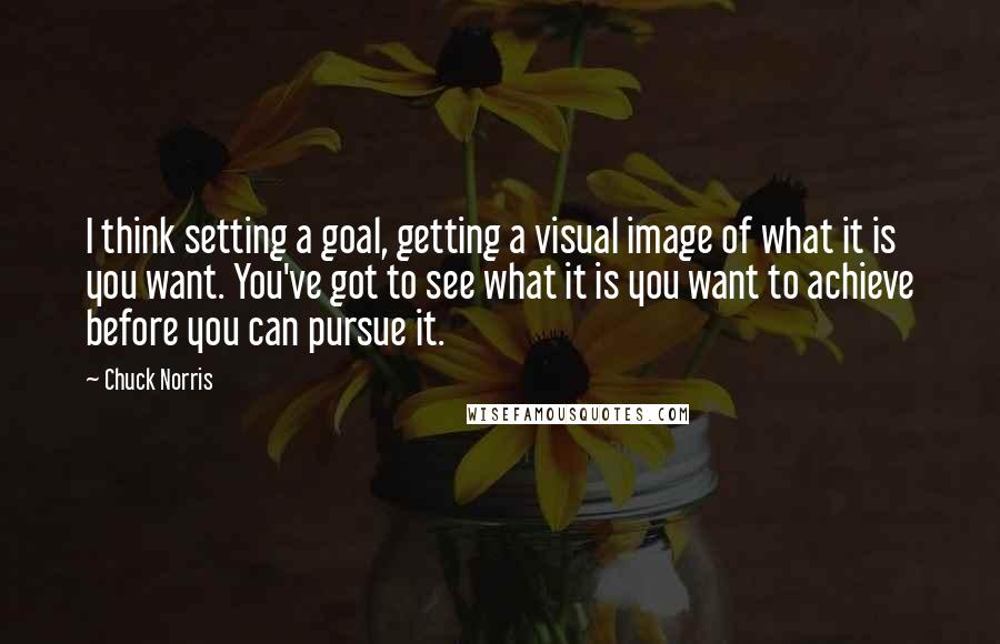 Chuck Norris Quotes: I think setting a goal, getting a visual image of what it is you want. You've got to see what it is you want to achieve before you can pursue it.