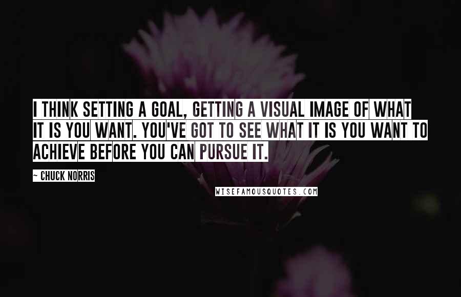 Chuck Norris Quotes: I think setting a goal, getting a visual image of what it is you want. You've got to see what it is you want to achieve before you can pursue it.