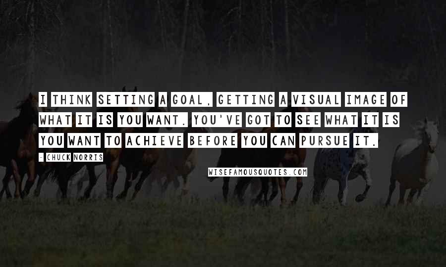 Chuck Norris Quotes: I think setting a goal, getting a visual image of what it is you want. You've got to see what it is you want to achieve before you can pursue it.