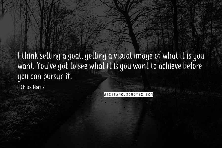 Chuck Norris Quotes: I think setting a goal, getting a visual image of what it is you want. You've got to see what it is you want to achieve before you can pursue it.