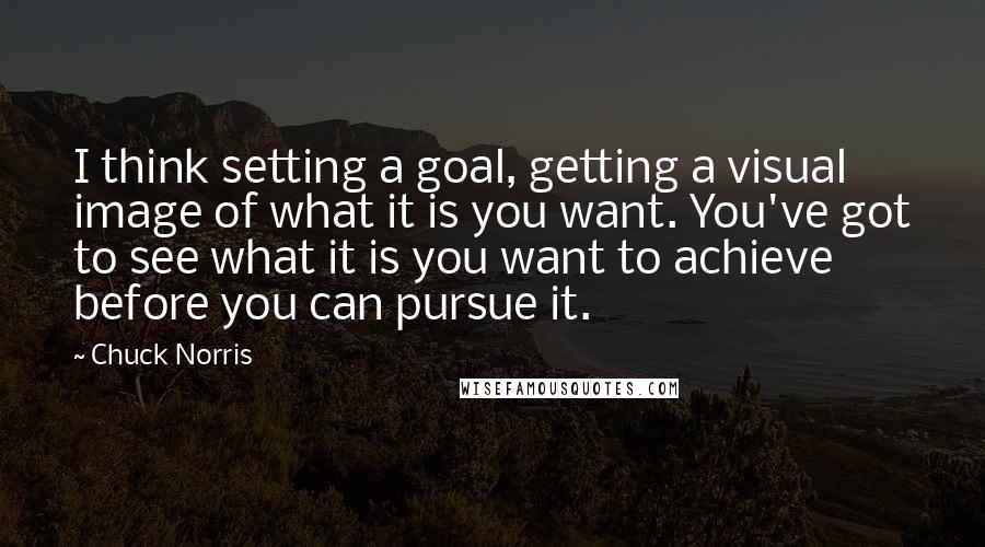 Chuck Norris Quotes: I think setting a goal, getting a visual image of what it is you want. You've got to see what it is you want to achieve before you can pursue it.