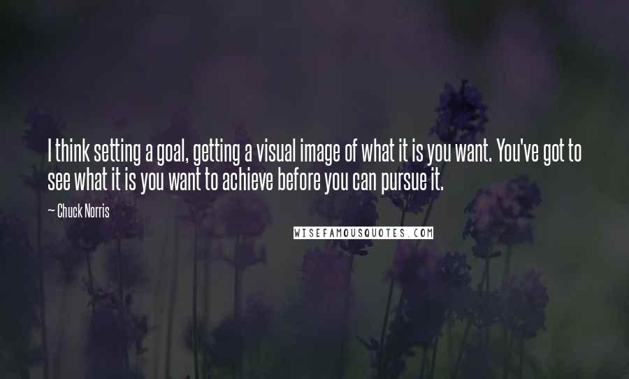 Chuck Norris Quotes: I think setting a goal, getting a visual image of what it is you want. You've got to see what it is you want to achieve before you can pursue it.