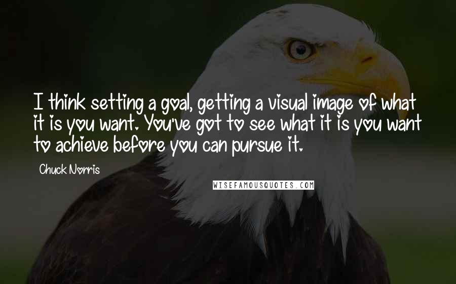 Chuck Norris Quotes: I think setting a goal, getting a visual image of what it is you want. You've got to see what it is you want to achieve before you can pursue it.